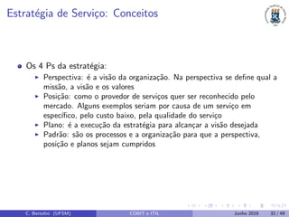 Estrat´egia de Servi¸co: Conceitos
Os 4 Ps da estrat´egia:
Perspectiva: ´e a vis˜ao da organiza¸c˜ao. Na perspectiva se deﬁne qual a
miss˜ao, a vis˜ao e os valores
Posi¸c˜ao: como o provedor de servi¸cos quer ser reconhecido pelo
mercado. Alguns exemplos seriam por causa de um servi¸co em
espec´ıﬁco, pelo custo baixo, pela qualidade do servi¸co
Plano: ´e a execu¸c˜ao da estrat´egia para alcan¸car a vis˜ao desejada
Padr˜ao: s˜ao os processos e a organiza¸c˜ao para que a perspectiva,
posi¸c˜ao e planos sejam cumpridos
C. Bertolini (UFSM) COBIT e ITIL Junho 2018 32 / 49
 