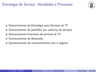 Estrat´egia de Servi¸co: Atividades e Processos
Gerenciamento de Estrat´egia para Servi¸cos de TI
Gerenciamento de portif´olio (ou carteira) de servi¸cos
Gerenciamento ﬁnanceiro de servi¸cos de TI
Gerenciamento de demandas
Gerenciamento do relacionamento com o neg´ocio
C. Bertolini (UFSM) COBIT e ITIL Junho 2018 33 / 49
 