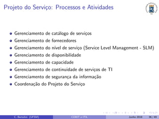 Projeto do Servi¸co: Processos e Atividades
Gerenciamento de cat´alogo de servi¸cos
Gerenciamento de fornecedores
Gerenciamento do n´ıvel de servi¸co (Service Level Management - SLM)
Gerenciamento de disponibilidade
Gerenciamento de capacidade
Gerenciamento de continuidade de servi¸cos de TI
Gerenciamento de seguran¸ca da informa¸c˜ao
Coordena¸c˜ao do Projeto do Servi¸co
C. Bertolini (UFSM) COBIT e ITIL Junho 2018 36 / 49
 