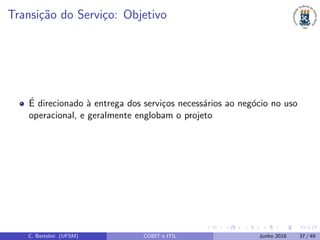 Transi¸c˜ao do Servi¸co: Objetivo
´E direcionado `a entrega dos servi¸cos necess´arios ao neg´ocio no uso
operacional, e geralmente englobam o projeto
C. Bertolini (UFSM) COBIT e ITIL Junho 2018 37 / 49
 