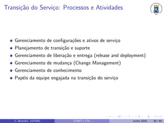 Transi¸c˜ao do Servi¸co: Processos e Atividades
Gerenciamento de conﬁgura¸c˜oes e ativos de servi¸co
Planejamento de transi¸c˜ao e suporte
Gerenciamento de libera¸c˜ao e entrega (release and deployment)
Gerenciamento de mudan¸ca (Change Management)
Gerenciamento de conhecimento
Pap´eis da equipe engajada na transi¸c˜ao do servi¸co
C. Bertolini (UFSM) COBIT e ITIL Junho 2018 38 / 49
 