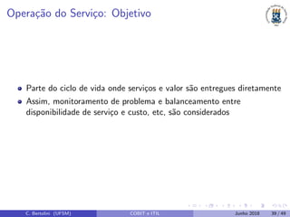 Opera¸c˜ao do Servi¸co: Objetivo
Parte do ciclo de vida onde servi¸cos e valor s˜ao entregues diretamente
Assim, monitoramento de problema e balanceamento entre
disponibilidade de servi¸co e custo, etc, s˜ao considerados
C. Bertolini (UFSM) COBIT e ITIL Junho 2018 39 / 49
 
