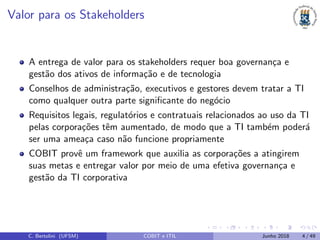 Valor para os Stakeholders
A entrega de valor para os stakeholders requer boa governan¸ca e
gest˜ao dos ativos de informa¸c˜ao e de tecnologia
Conselhos de administra¸c˜ao, executivos e gestores devem tratar a TI
como qualquer outra parte signiﬁcante do neg´ocio
Requisitos legais, regulat´orios e contratuais relacionados ao uso da TI
pelas corpora¸c˜oes tˆem aumentado, de modo que a TI tamb´em poder´a
ser uma amea¸ca caso n˜ao funcione propriamente
COBIT provˆe um framework que auxilia as corpora¸c˜oes a atingirem
suas metas e entregar valor por meio de uma efetiva governan¸ca e
gest˜ao da TI corporativa
C. Bertolini (UFSM) COBIT e ITIL Junho 2018 4 / 49
 