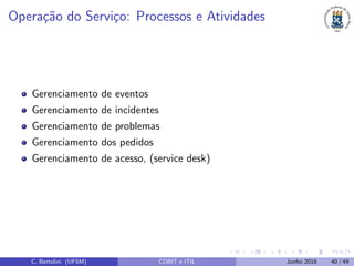Opera¸c˜ao do Servi¸co: Processos e Atividades
Gerenciamento de eventos
Gerenciamento de incidentes
Gerenciamento de problemas
Gerenciamento dos pedidos
Gerenciamento de acesso, (service desk)
C. Bertolini (UFSM) COBIT e ITIL Junho 2018 40 / 49
 
