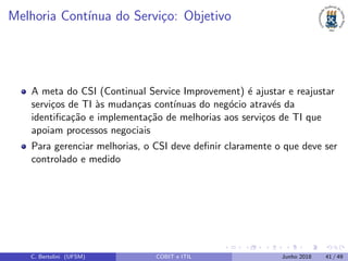 Melhoria Cont´ınua do Servi¸co: Objetivo
A meta do CSI (Continual Service Improvement) ´e ajustar e reajustar
servi¸cos de TI `as mudan¸cas cont´ınuas do neg´ocio atrav´es da
identiﬁca¸c˜ao e implementa¸c˜ao de melhorias aos servi¸cos de TI que
apoiam processos negociais
Para gerenciar melhorias, o CSI deve deﬁnir claramente o que deve ser
controlado e medido
C. Bertolini (UFSM) COBIT e ITIL Junho 2018 41 / 49
 