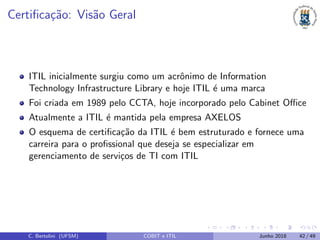 Certiﬁca¸c˜ao: Vis˜ao Geral
ITIL inicialmente surgiu como um acrˆonimo de Information
Technology Infrastructure Library e hoje ITIL ´e uma marca
Foi criada em 1989 pelo CCTA, hoje incorporado pelo Cabinet Oﬃce
Atualmente a ITIL ´e mantida pela empresa AXELOS
O esquema de certiﬁca¸c˜ao da ITIL ´e bem estruturado e fornece uma
carreira para o proﬁssional que deseja se especializar em
gerenciamento de servi¸cos de TI com ITIL
C. Bertolini (UFSM) COBIT e ITIL Junho 2018 42 / 49
 