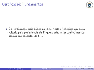 Certiﬁca¸c˜ao: Fundamentos
´E a certiﬁca¸c˜ao mais b´asica da ITIL. Neste n´ıvel existe um curso
voltado para proﬁssionais de TI que precisam ter conhecimentos
b´asicos dos conceitos da ITIL
C. Bertolini (UFSM) COBIT e ITIL Junho 2018 43 / 49
 