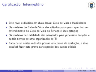 Certiﬁca¸c˜ao: Intermedi´ario
Este n´ıvel ´e dividido em duas ´areas: Ciclo de Vida e Habilidades
Os m´odulos do Ciclo de Vida s˜ao voltados para quem quer ter um
entendimento do Ciclo de Vida do Servi¸co e seus est´agios
Os m´odulos de Habilidade s˜ao orientados para processos, fun¸c˜oes e
pap´eis dentro de uma organiza¸c˜ao de TI
Cada curso nestes m´odulos possui uma prova de avalia¸c˜ao, e s´o ´e
poss´ıvel fazer esta prova participando dos cursos oﬁciais
C. Bertolini (UFSM) COBIT e ITIL Junho 2018 44 / 49
 