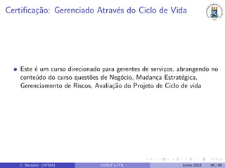 Certiﬁca¸c˜ao: Gerenciado Atrav´es do Ciclo de Vida
Este ´e um curso direcionado para gerentes de servi¸cos, abrangendo no
conte´udo do curso quest˜oes de Neg´ocio, Mudan¸ca Estrat´egica,
Gerenciamento de Riscos, Avalia¸c˜ao do Projeto de Ciclo de vida
C. Bertolini (UFSM) COBIT e ITIL Junho 2018 46 / 49
 