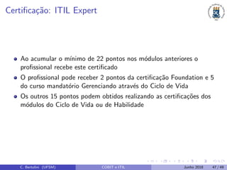 Certiﬁca¸c˜ao: ITIL Expert
Ao acumular o m´ınimo de 22 pontos nos m´odulos anteriores o
proﬁssional recebe este certiﬁcado
O proﬁssional pode receber 2 pontos da certiﬁca¸c˜ao Foundation e 5
do curso mandat´orio Gerenciando atrav´es do Ciclo de Vida
Os outros 15 pontos podem obtidos realizando as certiﬁca¸c˜oes dos
m´odulos do Ciclo de Vida ou de Habilidade
C. Bertolini (UFSM) COBIT e ITIL Junho 2018 47 / 49
 