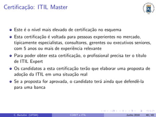 Certiﬁca¸c˜ao: ITIL Master
Este ´e o n´ıvel mais elevado de certiﬁca¸c˜ao no esquema
Esta certiﬁca¸c˜ao ´e voltada para pessoas experientes no mercado,
tipicamente especialistas, consultores, gerentes ou executivos seniores,
com 5 anos ou mais de experiˆencia relevante
Para poder obter esta certiﬁca¸c˜ao, o proﬁssional precisa ter o t´ıtulo
de ITIL Expert
Os candidatos a esta certiﬁca¸c˜ao ter˜ao que elaborar uma proposta de
ado¸c˜ao da ITIL em uma situa¸c˜ao real
Se a proposta for aprovada, o candidato ter´a ainda que defendˆe-la
para uma banca
C. Bertolini (UFSM) COBIT e ITIL Junho 2018 48 / 49
 