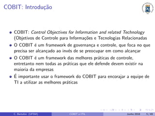 COBIT: Introdu¸c˜ao
COBIT: Control Objectives for Information and related Technology
(Objetivos de Controle para Informa¸c˜oes e Tecnologias Relacionadas
O COBIT ´e um framework de governan¸ca e controle, que foca no que
precisa ser alcan¸cado ao inv´es de se preocupar em como alcan¸car
O COBIT ´e um framework das melhores pr´aticas de controle,
entretanto nem todas as pr´aticas que ele defende devem existir na
maioria da empresas
´E importante usar o framework do COBIT para encorajar a equipe de
TI a utilizar as melhores pr´aticas
C. Bertolini (UFSM) COBIT e ITIL Junho 2018 5 / 49
 