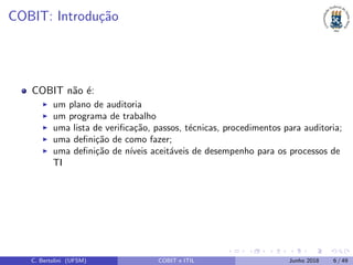 COBIT: Introdu¸c˜ao
COBIT n˜ao ´e:
um plano de auditoria
um programa de trabalho
uma lista de veriﬁca¸c˜ao, passos, t´ecnicas, procedimentos para auditoria;
uma deﬁni¸c˜ao de como fazer;
uma deﬁni¸c˜ao de n´ıveis aceit´aveis de desempenho para os processos de
TI
C. Bertolini (UFSM) COBIT e ITIL Junho 2018 6 / 49
 