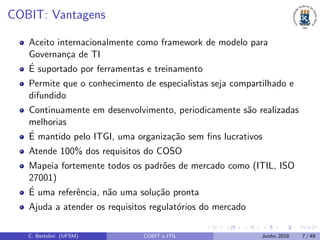 COBIT: Vantagens
Aceito internacionalmente como framework de modelo para
Governan¸ca de TI
´E suportado por ferramentas e treinamento
Permite que o conhecimento de especialistas seja compartilhado e
difundido
Continuamente em desenvolvimento, periodicamente s˜ao realizadas
melhorias
´E mantido pelo ITGI, uma organiza¸c˜ao sem ﬁns lucrativos
Atende 100% dos requisitos do COSO
Mapeia fortemente todos os padr˜oes de mercado como (ITIL, ISO
27001)
´E uma referˆencia, n˜ao uma solu¸c˜ao pronta
Ajuda a atender os requisitos regulat´orios do mercado
C. Bertolini (UFSM) COBIT e ITIL Junho 2018 7 / 49
 