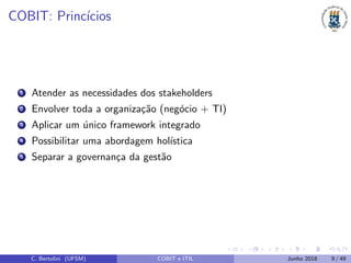 COBIT: Princ´ıcios
1 Atender as necessidades dos stakeholders
2 Envolver toda a organiza¸c˜ao (neg´ocio + TI)
3 Aplicar um ´unico framework integrado
4 Possibilitar uma abordagem hol´ıstica
5 Separar a governan¸ca da gest˜ao
C. Bertolini (UFSM) COBIT e ITIL Junho 2018 9 / 49
 
