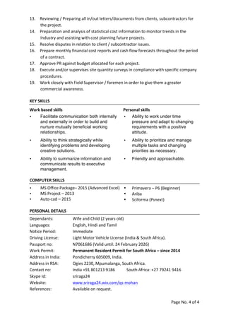 Page	
  No.	
  4	
  of	
  4	
  
	
  
13. Reviewing	
  /	
  Preparing	
  all	
  in/out	
  letters/documents	
  from	
  clients,	
  subcontractors	
  for	
  
the	
  project.	
  	
  
14. Preparation	
  and	
  analysis	
  of	
  statistical	
  cost	
  information	
  to	
  monitor	
  trends	
  in	
  the	
  
Industry	
  and	
  assisting	
  with	
  cost	
  planning	
  future	
  projects.	
  
15. Resolve	
  disputes	
  in	
  relation	
  to	
  client	
  /	
  subcontractor	
  issues.	
  
16. Prepare	
  monthly	
  financial	
  cost	
  reports	
  and	
  cash	
  flow	
  forecasts	
  throughout	
  the	
  period	
  
of	
  a	
  contract.	
  
17. Approve	
  PR	
  against	
  budget	
  allocated	
  for	
  each	
  project.	
  
18. Execute	
  and/or	
  supervises	
  site	
  quantity	
  surveys	
  in	
  compliance	
  with	
  specific	
  company	
  
procedures.	
  
19. Work	
  closely	
  with	
  Field	
  Supervisor	
  /	
  foremen	
  in	
  order	
  to	
  give	
  them	
  a	
  greater	
  
commercial	
  awareness.	
  
KEY	
  SKILLS	
  
Work	
  based	
  skills	
   Personal	
  skills	
  
• Facilitate communication both internally
and externally in order to build and
nurture mutually beneficial working
relationships.	
  	
  
• Ability to work under time
pressure and adapt to changing
requirements with a positive
attitude.	
  
	
  
• Ability to think strategically while
identifying problems and developing
creative solutions.	
  
• Ability to prioritize and manage
multiple tasks and changing
priorities as necessary.	
  
	
  
• Ability to summarize information and
communicate results to executive
management.	
  
• Friendly and approachable.	
  
	
  
COMPUTER	
  SKILLS	
  
• MS	
  Office	
  Package–	
  2015	
  (Advanced	
  Excel)	
  
• MS	
  Project	
  –	
  2013	
  
• Auto-­‐cad	
  –	
  2015	
  
• Primavera	
  –	
  P6	
  (Beginner)	
  
• Ariba	
  
• Sciforma	
  (Psnext)	
  
PERSONAL	
  DETAILS	
  
Dependants:	
  	
   Wife	
  and	
  Child	
  (2	
  years	
  old)	
  
Languages:	
  	
   English,	
  Hindi	
  and	
  Tamil	
  	
  
Notice	
  Period:	
  	
   Immediate	
  
Driving	
  License:	
  	
  	
   Light	
  Motor	
  Vehicle	
  License	
  (India	
  &	
  South	
  Africa).	
  
Passport	
  no:	
  	
   N7061686	
  (Valid	
  until:	
  24	
  February	
  2026)	
  
Work	
  Permit:	
   Permanent	
  Resident	
  Permit	
  for	
  South	
  Africa	
  –	
  since	
  2014	
  
Address	
  in	
  India:	
  	
   Pondicherry	
  605009,	
  India.	
  
Address	
  in	
  RSA:	
  	
   Ogies	
  2230,	
  Mpumalanga,	
  South	
  Africa.	
  
Contact	
  no:	
   India	
  +91	
  801213	
  9186	
  	
   South	
  Africa:	
  +27	
  79241	
  9416	
  
Skype	
  Id:	
   sriraga24	
  
Website:	
   www.sriraga24.wix.com/qs-­‐mohan	
  
References:	
   Available	
  on	
  request.	
  
	
  
 