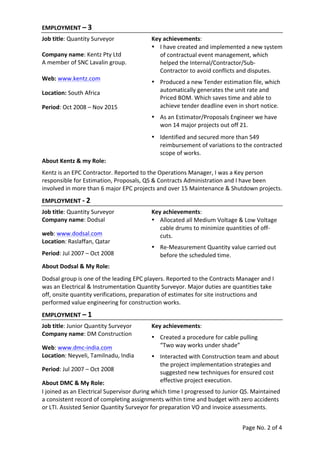 Page	
  No.	
  2	
  of	
  4	
  
	
  
EMPLOYMENT	
  –	
  3	
   	
   	
   	
   	
   	
   	
   	
  
Job	
  title:	
  Quantity	
  Surveyor	
   Key	
  achievements:	
  
	
  
Company	
  name:	
  Kentz	
  Pty	
  Ltd	
  
A	
  member	
  of	
  SNC	
  Lavalin	
  group.	
  
	
  
• I	
  have	
  created	
  and	
  implemented	
  a	
  new	
  system	
  
of	
  contractual	
  event	
  management,	
  which	
  
helped	
  the	
  Internal/Contractor/Sub-­‐
Contractor	
  to	
  avoid	
  conflicts	
  and	
  disputes.	
  
Web:	
  www.kentz.com	
  
Location:	
  South	
  Africa	
  	
  
Period:	
  Oct	
  2008	
  –	
  Nov	
  2015	
  
• Produced	
  a	
  new	
  Tender	
  estimation	
  file,	
  which	
  
automatically	
  generates	
  the	
  unit	
  rate	
  and	
  
Priced	
  BOM.	
  Which	
  saves	
  time	
  and	
  able	
  to	
  
achieve	
  tender	
  deadline	
  even	
  in	
  short	
  notice.	
  
• As	
  an	
  Estimator/Proposals	
  Engineer	
  we	
  have	
  
won	
  14	
  major	
  projects	
  out	
  off	
  21.	
  
	
  
• Identified	
  and	
  secured	
  more	
  than	
  549	
  
reimbursement	
  of	
  variations	
  to	
  the	
  contracted	
  
scope	
  of	
  works.	
  
About	
  Kentz	
  &	
  my	
  Role:	
  
	
  
Kentz	
  is	
  an	
  EPC	
  Contractor.	
  Reported	
  to	
  the	
  Operations	
  Manager,	
  I	
  was	
  a	
  Key	
  person	
  
responsible	
  for	
  Estimation,	
  Proposals,	
  QS	
  &	
  Contracts	
  Administration	
  and	
  I	
  have	
  been	
  
involved	
  in	
  more	
  than	
  6	
  major	
  EPC	
  projects	
  and	
  over	
  15	
  Maintenance	
  &	
  Shutdown	
  projects.	
  
EMPLOYMENT	
  -­‐	
  2	
  
Job	
  title:	
  Quantity	
  Surveyor	
   Key	
  achievements:	
  
Company	
  name:	
  Dodsal	
  
	
  
web:	
  www.dodsal.com	
  
Location:	
  Raslaffan,	
  Qatar	
  
	
  
Period:	
  Jul	
  2007	
  –	
  Oct	
  2008	
  
• Allocated	
  all	
  Medium	
  Voltage	
  &	
  Low	
  Voltage	
  
cable	
  drums	
  to	
  minimize	
  quantities	
  of	
  off-­‐
cuts.	
  
• Re-­‐Measurement	
  Quantity	
  value	
  carried	
  out	
  
before	
  the	
  scheduled	
  time.	
  
About	
  Dodsal	
  &	
  My	
  Role:	
  
	
  
Dodsal	
  group	
  is	
  one	
  of	
  the	
  leading	
  EPC	
  players.	
  Reported	
  to	
  the	
  Contracts	
  Manager	
  and	
  I	
  
was	
  an	
  Electrical	
  &	
  Instrumentation	
  Quantity	
  Surveyor.	
  Major	
  duties	
  are	
  quantities	
  take	
  
off,	
  onsite	
  quantity	
  verifications,	
  preparation	
  of	
  estimates	
  for	
  site	
  instructions	
  and	
  
performed	
  value	
  engineering	
  for	
  construction	
  works.	
  
EMPLOYMENT	
  –	
  1	
  
Job	
  title:	
  Junior	
  Quantity	
  Surveyor	
   Key	
  achievements:	
  
Company	
  name:	
  DM	
  Construction	
  
	
  
Web:	
  www.dmc-­‐india.com	
  
Location:	
  Neyveli,	
  Tamilnadu,	
  India	
  
	
   	
  
Period:	
  Jul	
  2007	
  –	
  Oct	
  2008	
  
	
  
About	
  DMC	
  &	
  My	
  Role:	
  
• Created	
  a	
  procedure	
  for	
  cable	
  pulling	
  	
  
“Two	
  way	
  works	
  under	
  shade”	
  
• Interacted	
  with	
  Construction	
  team	
  and	
  about	
  
the	
  project	
  implementation	
  strategies	
  and	
  
suggested	
  new	
  techniques	
  for	
  ensured	
  cost	
  
effective	
  project	
  execution.	
  
	
  
	
  
I	
  joined	
  as	
  an	
  Electrical	
  Supervisor	
  during	
  which	
  time	
  I	
  progressed	
  to	
  Junior	
  QS.	
  Maintained	
  
a	
  consistent	
  record	
  of	
  completing	
  assignments	
  within	
  time	
  and	
  budget	
  with	
  zero	
  accidents	
  
or	
  LTI.	
  Assisted	
  Senior	
  Quantity	
  Surveyor	
  for	
  preparation	
  VO	
  and	
  invoice	
  assessments.
 