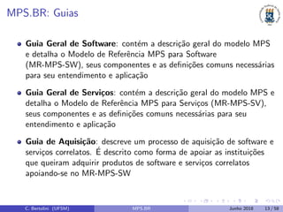MPS.BR: Guias
Guia Geral de Software: cont´em a descri¸c˜ao geral do modelo MPS
e detalha o Modelo de Referˆencia MPS para Software
(MR-MPS-SW), seus componentes e as deﬁni¸c˜oes comuns necess´arias
para seu entendimento e aplica¸c˜ao
Guia Geral de Servi¸cos: cont´em a descri¸c˜ao geral do modelo MPS e
detalha o Modelo de Referˆencia MPS para Servi¸cos (MR-MPS-SV),
seus componentes e as deﬁni¸c˜oes comuns necess´arias para seu
entendimento e aplica¸c˜ao
Guia de Aquisi¸c˜ao: descreve um processo de aquisi¸c˜ao de software e
servi¸cos correlatos. ´E descrito como forma de apoiar as institui¸c˜oes
que queiram adquirir produtos de software e servi¸cos correlatos
apoiando-se no MR-MPS-SW
C. Bertolini (UFSM) MPS.BR Junho 2018 13 / 58
 