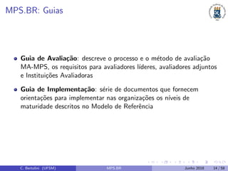 MPS.BR: Guias
Guia de Avalia¸c˜ao: descreve o processo e o m´etodo de avalia¸c˜ao
MA-MPS, os requisitos para avaliadores l´ıderes, avaliadores adjuntos
e Institui¸c˜oes Avaliadoras
Guia de Implementa¸c˜ao: s´erie de documentos que fornecem
orienta¸c˜oes para implementar nas organiza¸c˜oes os n´ıveis de
maturidade descritos no Modelo de Referˆencia
C. Bertolini (UFSM) MPS.BR Junho 2018 14 / 58
 