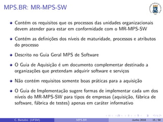 MPS.BR: MR-MPS-SW
Cont´em os requisitos que os processos das unidades organizacionais
devem atender para estar em conformidade com o MR-MPS-SW
Cont´em as deﬁni¸c˜oes dos n´ıveis de maturidade, processos e atributos
do processo
Descrito no Guia Geral MPS de Software
O Guia de Aquisi¸c˜ao ´e um documento complementar destinado a
organiza¸c˜oes que pretendam adquirir software e servi¸cos
N˜ao cont´em requisitos somente boas pr´aticas para a aquisi¸c˜ao
O Guia de Implementa¸c˜ao sugere formas de implementar cada um dos
n´ıveis do MR-MPS-SW para tipos de empresas (aquisi¸c˜ao, f´abrica de
software, f´abrica de testes) apenas em car´ater informativo
C. Bertolini (UFSM) MPS.BR Junho 2018 15 / 58
 