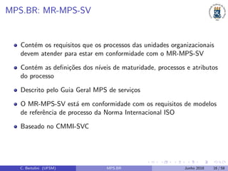 MPS.BR: MR-MPS-SV
Cont´em os requisitos que os processos das unidades organizacionais
devem atender para estar em conformidade com o MR-MPS-SV
Cont´em as deﬁni¸c˜oes dos n´ıveis de maturidade, processos e atributos
do processo
Descrito pelo Guia Geral MPS de servi¸cos
O MR-MPS-SV est´a em conformidade com os requisitos de modelos
de referˆencia de processo da Norma Internacional ISO
Baseado no CMMI-SVC
C. Bertolini (UFSM) MPS.BR Junho 2018 16 / 58
 