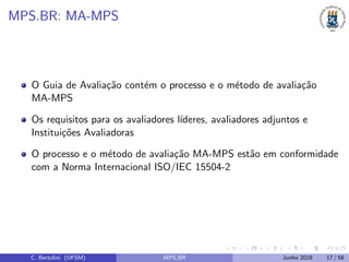 MPS.BR: MA-MPS
O Guia de Avalia¸c˜ao cont´em o processo e o m´etodo de avalia¸c˜ao
MA-MPS
Os requisitos para os avaliadores l´ıderes, avaliadores adjuntos e
Institui¸c˜oes Avaliadoras
O processo e o m´etodo de avalia¸c˜ao MA-MPS est˜ao em conformidade
com a Norma Internacional ISO/IEC 15504-2
C. Bertolini (UFSM) MPS.BR Junho 2018 17 / 58
 