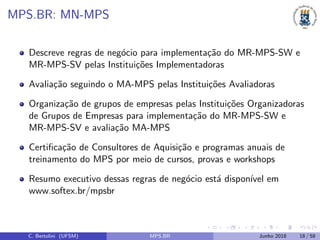 MPS.BR: MN-MPS
Descreve regras de neg´ocio para implementa¸c˜ao do MR-MPS-SW e
MR-MPS-SV pelas Institui¸c˜oes Implementadoras
Avalia¸c˜ao seguindo o MA-MPS pelas Institui¸c˜oes Avaliadoras
Organiza¸c˜ao de grupos de empresas pelas Institui¸c˜oes Organizadoras
de Grupos de Empresas para implementa¸c˜ao do MR-MPS-SW e
MR-MPS-SV e avalia¸c˜ao MA-MPS
Certiﬁca¸c˜ao de Consultores de Aquisi¸c˜ao e programas anuais de
treinamento do MPS por meio de cursos, provas e workshops
Resumo executivo dessas regras de neg´ocio est´a dispon´ıvel em
www.softex.br/mpsbr
C. Bertolini (UFSM) MPS.BR Junho 2018 18 / 58
 