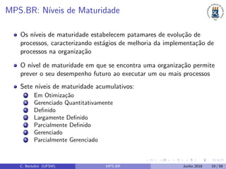 MPS.BR: N´ıveis de Maturidade
Os n´ıveis de maturidade estabelecem patamares de evolu¸c˜ao de
processos, caracterizando est´agios de melhoria da implementa¸c˜ao de
processos na organiza¸c˜ao
O n´ıvel de maturidade em que se encontra uma organiza¸c˜ao permite
prever o seu desempenho futuro ao executar um ou mais processos
Sete n´ıveis de maturidade acumulativos:
(A) Em Otimiza¸c˜ao
(B) Gerenciado Quantitativamente
(C) Deﬁnido
(D) Largamente Deﬁnido
(E) Parcialmente Deﬁnido
(F) Gerenciado
(G) Parcialmente Gerenciado
C. Bertolini (UFSM) MPS.BR Junho 2018 19 / 58
 