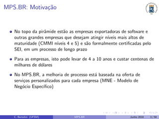 MPS.BR: Motiva¸c˜ao
No topo da pirˆamide est˜ao as empresas exportadoras de software e
outras grandes empresas que desejam atingir n´ıveis mais altos de
maturidade (CMMI n´ıveis 4 e 5) e s˜ao formalmente certiﬁcadas pelo
SEI, em um processo de longo prazo
Para as empresas, isto pode levar de 4 a 10 anos e custar centenas de
milhares de d´olares
No MPS.BR, a melhoria de processo est´a baseada na oferta de
servi¸cos personalizados para cada empresa (MNE - Modelo de
Neg´ocio Espec´ıﬁco)
C. Bertolini (UFSM) MPS.BR Junho 2018 3 / 58
 