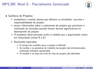 MPS.BR: N´ıvel G - Parcialmente Gerenciado
Gerˆencia de Projetos
estabelecer e manter planos que deﬁnem as atividades, recursos e
responsabilidades do projeto
prover informa¸c˜oes sobre o andamento do projeto que permitam a
realiza¸c˜ao de corre¸c˜oes quando houver desvios signiﬁcativos no
desempenho do projeto
O prop´osito deste processo evolui `a medida que a organiza¸c˜ao cresce
em maturidade (n´ıveis B e E)
Resultados esperados:
O escopo do trabalho para o projeto ´e deﬁnido
As tarefas e os produtos de trabalho do projeto s˜ao dimensionados
utilizando m´etodos apropriados
O modelo e as fases do ciclo de vida do projeto s˜ao deﬁnidos
C. Bertolini (UFSM) MPS.BR Junho 2018 31 / 58
 
