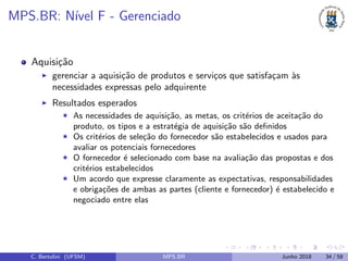 MPS.BR: N´ıvel F - Gerenciado
Aquisi¸c˜ao
gerenciar a aquisi¸c˜ao de produtos e servi¸cos que satisfa¸cam `as
necessidades expressas pelo adquirente
Resultados esperados
As necessidades de aquisi¸c˜ao, as metas, os crit´erios de aceita¸c˜ao do
produto, os tipos e a estrat´egia de aquisi¸c˜ao s˜ao deﬁnidos
Os crit´erios de sele¸c˜ao do fornecedor s˜ao estabelecidos e usados para
avaliar os potenciais fornecedores
O fornecedor ´e selecionado com base na avalia¸c˜ao das propostas e dos
crit´erios estabelecidos
Um acordo que expresse claramente as expectativas, responsabilidades
e obriga¸c˜oes de ambas as partes (cliente e fornecedor) ´e estabelecido e
negociado entre elas
C. Bertolini (UFSM) MPS.BR Junho 2018 34 / 58
 