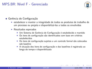 MPS.BR: N´ıvel F - Gerenciado
Gerˆencia de Conﬁgura¸c˜ao
estabelecer e manter a integridade de todos os produtos de trabalho de
um processo ou projeto e disponibiliz´a-los a todos os envolvidos
Resultados esperados
Um Sistema de Gerˆencia de Conﬁgura¸c˜ao ´e estabelecido e mantido
Os itens de conﬁgura¸c˜ao s˜ao identiﬁcados com base em crit´erios
estabelecidos
Os itens de conﬁgura¸c˜ao sujeitos a um controle formal s˜ao colocados
sob baseline
A situa¸c˜ao dos itens de conﬁgura¸c˜ao e das baselines ´e registrada ao
longo do tempo e disponibilizada
C. Bertolini (UFSM) MPS.BR Junho 2018 35 / 58
 