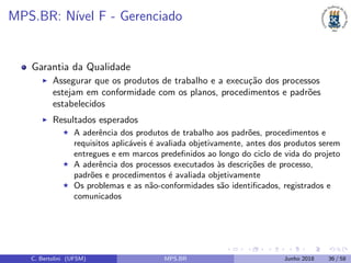 MPS.BR: N´ıvel F - Gerenciado
Garantia da Qualidade
Assegurar que os produtos de trabalho e a execu¸c˜ao dos processos
estejam em conformidade com os planos, procedimentos e padr˜oes
estabelecidos
Resultados esperados
A aderˆencia dos produtos de trabalho aos padr˜oes, procedimentos e
requisitos aplic´aveis ´e avaliada objetivamente, antes dos produtos serem
entregues e em marcos predeﬁnidos ao longo do ciclo de vida do projeto
A aderˆencia dos processos executados `as descri¸c˜oes de processo,
padr˜oes e procedimentos ´e avaliada objetivamente
Os problemas e as n˜ao-conformidades s˜ao identiﬁcados, registrados e
comunicados
C. Bertolini (UFSM) MPS.BR Junho 2018 36 / 58
 