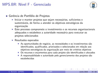 MPS.BR: N´ıvel F - Gerenciado
Gerˆencia de Portf´olio de Projetos
Iniciar e manter projetos que sejam necess´arios, suﬁcientes e
sustent´aveis, de forma a atender os objetivos estrat´egicos da
organiza¸c˜ao
Este processo compromete o investimento e os recursos organizacionais
adequados e estabelece a autoridade necess´aria para executar os
projetos selecionados
Resultados esperados
As oportunidades de neg´ocio, as necessidades e os investimentos s˜ao
identiﬁcados, qualiﬁcados, priorizados e selecionados em rela¸c˜ao aos
objetivos estrat´egicos da organiza¸c˜ao por meio de crit´erios objetivos
Os recursos e or¸camentos para cada projeto s˜ao identiﬁcados e alocados
A responsabilidade e autoridade pelo gerenciamento dos projetos s˜ao
estabelecidas
C. Bertolini (UFSM) MPS.BR Junho 2018 37 / 58
 