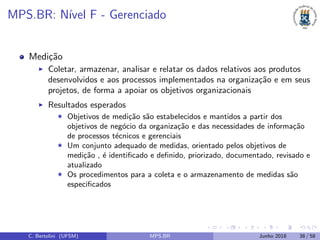 MPS.BR: N´ıvel F - Gerenciado
Medi¸c˜ao
Coletar, armazenar, analisar e relatar os dados relativos aos produtos
desenvolvidos e aos processos implementados na organiza¸c˜ao e em seus
projetos, de forma a apoiar os objetivos organizacionais
Resultados esperados
Objetivos de medi¸c˜ao s˜ao estabelecidos e mantidos a partir dos
objetivos de neg´ocio da organiza¸c˜ao e das necessidades de informa¸c˜ao
de processos t´ecnicos e gerenciais
Um conjunto adequado de medidas, orientado pelos objetivos de
medi¸c˜ao , ´e identiﬁcado e deﬁnido, priorizado, documentado, revisado e
atualizado
Os procedimentos para a coleta e o armazenamento de medidas s˜ao
especiﬁcados
C. Bertolini (UFSM) MPS.BR Junho 2018 38 / 58
 