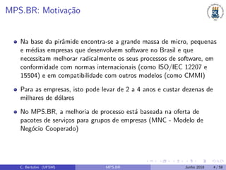 MPS.BR: Motiva¸c˜ao
Na base da pirˆamide encontra-se a grande massa de micro, pequenas
e m´edias empresas que desenvolvem software no Brasil e que
necessitam melhorar radicalmente os seus processos de software, em
conformidade com normas internacionais (como ISO/IEC 12207 e
15504) e em compatibilidade com outros modelos (como CMMI)
Para as empresas, isto pode levar de 2 a 4 anos e custar dezenas de
milhares de d´olares
No MPS.BR, a melhoria de processo est´a baseada na oferta de
pacotes de servi¸cos para grupos de empresas (MNC - Modelo de
Neg´ocio Cooperado)
C. Bertolini (UFSM) MPS.BR Junho 2018 4 / 58
 