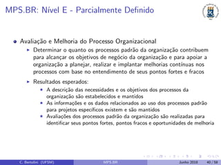 MPS.BR: N´ıvel E - Parcialmente Deﬁnido
Avalia¸c˜ao e Melhoria do Processo Organizacional
Determinar o quanto os processos padr˜ao da organiza¸c˜ao contribuem
para alcan¸car os objetivos de neg´ocio da organiza¸c˜ao e para apoiar a
organiza¸c˜ao a planejar, realizar e implantar melhorias cont´ınuas nos
processos com base no entendimento de seus pontos fortes e fracos
Resultados esperados:
A descri¸c˜ao das necessidades e os objetivos dos processos da
organiza¸c˜ao s˜ao estabelecidos e mantidos
As informa¸c˜oes e os dados relacionados ao uso dos processos padr˜ao
para projetos espec´ıﬁcos existem e s˜ao mantidos
Avalia¸c˜oes dos processos padr˜ao da organiza¸c˜ao s˜ao realizadas para
identiﬁcar seus pontos fortes, pontos fracos e oportunidades de melhoria
C. Bertolini (UFSM) MPS.BR Junho 2018 40 / 58
 