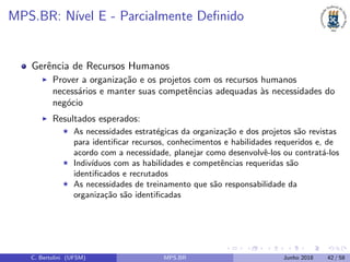 MPS.BR: N´ıvel E - Parcialmente Deﬁnido
Gerˆencia de Recursos Humanos
Prover a organiza¸c˜ao e os projetos com os recursos humanos
necess´arios e manter suas competˆencias adequadas `as necessidades do
neg´ocio
Resultados esperados:
As necessidades estrat´egicas da organiza¸c˜ao e dos projetos s˜ao revistas
para identiﬁcar recursos, conhecimentos e habilidades requeridos e, de
acordo com a necessidade, planejar como desenvolvˆe-los ou contrat´a-los
Indiv´ıduos com as habilidades e competˆencias requeridas s˜ao
identiﬁcados e recrutados
As necessidades de treinamento que s˜ao responsabilidade da
organiza¸c˜ao s˜ao identiﬁcadas
C. Bertolini (UFSM) MPS.BR Junho 2018 42 / 58
 