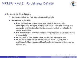 MPS.BR: N´ıvel E - Parcialmente Deﬁnido
Gerˆencia de Reutiliza¸c˜ao
Gerenciar o ciclo de vida dos ativos reutiliz´aveis
Resultados esperados:
Uma estrat´egia de gerenciamento de ativos ´e documentada,
contemplando a deﬁni¸c˜ao de ativo reutiliz´avel, al´em dos crit´erios para
aceita¸c˜ao, certiﬁca¸c˜ao, classiﬁca¸c˜ao, descontinuidade e avalia¸c˜ao de
ativos reutiliz´aveis
Um mecanismo de armazenamento e recupera¸c˜ao de ativos reutiliz´aveis
´e implantado
Os dados de utiliza¸c˜ao dos ativos reutiliz´aveis s˜ao registrados
Os ativos reutiliz´aveis s˜ao periodicamente mantidos, segundo os
crit´erios deﬁnidos, e suas modiﬁca¸c˜oes s˜ao controladas ao longo do seu
ciclo de vida
C. Bertolini (UFSM) MPS.BR Junho 2018 43 / 58
 