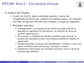 MPS.BR: N´ıvel E - Parcialmente Deﬁnido
Gerˆencia de Projetos
A partir do n´ıvel E, alguns resultados evoluem e outros s˜ao
incorporados, de forma que a gerˆencia de projetos passe a ser realizada
com base no processo deﬁnido para o projeto e nos planos integrados
Resultados esperados:
O planejamento e as estimativas das tarefas do projeto s˜ao feitos
baseados no reposit´orio de estimativas e no conjunto de ativos de
processo organizacional
Os recursos e o ambiente de trabalho necess´arios para executar os
projetos s˜ao planejados a partir dos ambientes padr˜ao de trabalho da
organiza¸c˜ao
Equipes envolvidas no projeto s˜ao estabelecidas e mantidas a partir das
regras e diretrizes para estrutura¸c˜ao, forma¸c˜ao e atua¸c˜ao
Experiˆencias relacionadas aos processos contribuem para os ativos de
processo organizacional
C. Bertolini (UFSM) MPS.BR Junho 2018 44 / 58
 