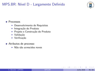 MPS.BR: N´ıvel D - Largamente Deﬁnido
Processos
Desenvolvimento de Requisitos
Integra¸c˜ao do Produto
Projeto e Constru¸c˜ao do Produto
Valida¸c˜ao
Veriﬁca¸c˜ao
Atributos de processo
N˜ao s˜ao acrescidos novos
C. Bertolini (UFSM) MPS.BR Junho 2018 45 / 58
 