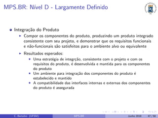 MPS.BR: N´ıvel D - Largamente Deﬁnido
Integra¸c˜ao do Produto
Compor os componentes do produto, produzindo um produto integrado
consistente com seu projeto, e demonstrar que os requisitos funcionais
e n˜ao-funcionais s˜ao satisfeitos para o ambiente alvo ou equivalente
Resultados esperados:
Uma estrat´egia de integr¸c˜ao, consistente com o projeto e com os
requisitos do produto, ´e desenvolvida e mantida para os componentes
do produto
Um ambiente para integra¸c˜ao dos componentes do produto ´e
estabelecido e mantido
A compatibilidade das interfaces internas e externas dos componentes
do produto ´e assegurada
C. Bertolini (UFSM) MPS.BR Junho 2018 47 / 58
 