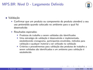 MPS.BR: N´ıvel D - Largamente Deﬁnido
Valida¸c˜ao
Conﬁrmar que um produto ou componente do produto atender´a a seu
uso pretendido quando colocado no ambiente para o qual foi
desenvolvido
Resultados esperados:
Produtos de trabalho a serem validados s˜ao identiﬁcados
Uma estrat´egia de valida¸c˜ao ´e desenvolvida e implementada,
estabelecendo cronograma, participantes envolvidos, m´etodos para
valida¸c˜ao e qualquer material a ser utilizado na valida¸c˜ao
Crit´erios e procedimentos para valida¸c˜ao dos produtos de trabalho a
serem validados s˜ao identiﬁcados e um ambiente para valida¸c˜ao ´e
estabelecido
C. Bertolini (UFSM) MPS.BR Junho 2018 49 / 58
 