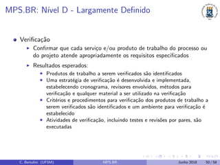 MPS.BR: N´ıvel D - Largamente Deﬁnido
Veriﬁca¸c˜ao
Conﬁrmar que cada servi¸co e/ou produto de trabalho do processo ou
do projeto atende apropriadamente os requisitos especiﬁcados
Resultados esperados:
Produtos de trabalho a serem veriﬁcados s˜ao identiﬁcados
Uma estrat´egia de veriﬁca¸c˜ao ´e desenvolvida e implementada,
estabelecendo cronograma, revisores envolvidos, m´etodos para
veriﬁca¸c˜ao e qualquer material a ser utilizado na veriﬁca¸c˜ao
Crit´erios e procedimentos para veriﬁca¸c˜ao dos produtos de trabalho a
serem veriﬁcados s˜ao identiﬁcados e um ambiente para veriﬁca¸c˜ao ´e
estabelecido
Atividades de veriﬁca¸c˜ao, incluindo testes e revis˜oes por pares, s˜ao
executadas
C. Bertolini (UFSM) MPS.BR Junho 2018 50 / 58
 