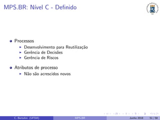 MPS.BR: N´ıvel C - Deﬁnido
Processos
Desenvolvimento para Reutiliza¸c˜ao
Gerˆencia de Decis˜oes
Gerˆencia de Riscos
Atributos de processo
N˜ao s˜ao acrescidos novos
C. Bertolini (UFSM) MPS.BR Junho 2018 51 / 58
 