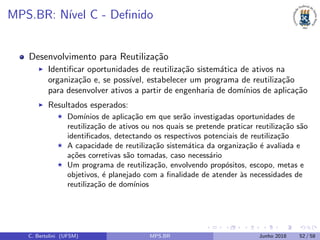 MPS.BR: N´ıvel C - Deﬁnido
Desenvolvimento para Reutiliza¸c˜ao
Identiﬁcar oportunidades de reutiliza¸c˜ao sistem´atica de ativos na
organiza¸c˜ao e, se poss´ıvel, estabelecer um programa de reutiliza¸c˜ao
para desenvolver ativos a partir de engenharia de dom´ınios de aplica¸c˜ao
Resultados esperados:
Dom´ınios de aplica¸c˜ao em que ser˜ao investigadas oportunidades de
reutiliza¸c˜ao de ativos ou nos quais se pretende praticar reutiliza¸c˜ao s˜ao
identiﬁcados, detectando os respectivos potenciais de reutiliza¸c˜ao
A capacidade de reutiliza¸c˜ao sistem´atica da organiza¸c˜ao ´e avaliada e
a¸c˜oes corretivas s˜ao tomadas, caso necess´ario
Um programa de reutiliza¸c˜ao, envolvendo prop´ositos, escopo, metas e
objetivos, ´e planejado com a ﬁnalidade de atender `as necessidades de
reutiliza¸c˜ao de dom´ınios
C. Bertolini (UFSM) MPS.BR Junho 2018 52 / 58
 