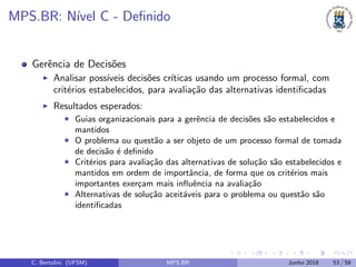 MPS.BR: N´ıvel C - Deﬁnido
Gerˆencia de Decis˜oes
Analisar poss´ıveis decis˜oes cr´ıticas usando um processo formal, com
crit´erios estabelecidos, para avalia¸c˜ao das alternativas identiﬁcadas
Resultados esperados:
Guias organizacionais para a gerˆencia de decis˜oes s˜ao estabelecidos e
mantidos
O problema ou quest˜ao a ser objeto de um processo formal de tomada
de decis˜ao ´e deﬁnido
Crit´erios para avalia¸c˜ao das alternativas de solu¸c˜ao s˜ao estabelecidos e
mantidos em ordem de importˆancia, de forma que os crit´erios mais
importantes exer¸cam mais inﬂuˆencia na avalia¸c˜ao
Alternativas de solu¸c˜ao aceit´aveis para o problema ou quest˜ao s˜ao
identiﬁcadas
C. Bertolini (UFSM) MPS.BR Junho 2018 53 / 58
 