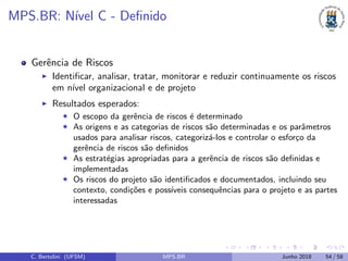 MPS.BR: N´ıvel C - Deﬁnido
Gerˆencia de Riscos
Identiﬁcar, analisar, tratar, monitorar e reduzir continuamente os riscos
em n´ıvel organizacional e de projeto
Resultados esperados:
O escopo da gerˆencia de riscos ´e determinado
As origens e as categorias de riscos s˜ao determinadas e os parˆametros
usados para analisar riscos, categoriz´a-los e controlar o esfor¸co da
gerˆencia de riscos s˜ao deﬁnidos
As estrat´egias apropriadas para a gerˆencia de riscos s˜ao deﬁnidas e
implementadas
Os riscos do projeto s˜ao identiﬁcados e documentados, incluindo seu
contexto, condi¸c˜oes e poss´ıveis consequˆencias para o projeto e as partes
interessadas
C. Bertolini (UFSM) MPS.BR Junho 2018 54 / 58
 
