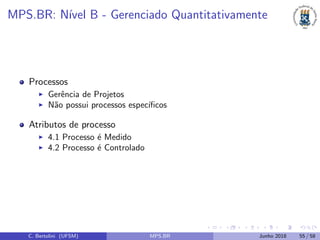 MPS.BR: N´ıvel B - Gerenciado Quantitativamente
Processos
Gerˆencia de Projetos
N˜ao possui processos espec´ıﬁcos
Atributos de processo
4.1 Processo ´e Medido
4.2 Processo ´e Controlado
C. Bertolini (UFSM) MPS.BR Junho 2018 55 / 58
 