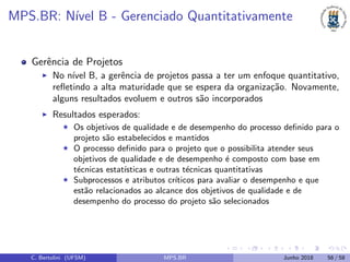 MPS.BR: N´ıvel B - Gerenciado Quantitativamente
Gerˆencia de Projetos
No n´ıvel B, a gerˆencia de projetos passa a ter um enfoque quantitativo,
reﬂetindo a alta maturidade que se espera da organiza¸c˜ao. Novamente,
alguns resultados evoluem e outros s˜ao incorporados
Resultados esperados:
Os objetivos de qualidade e de desempenho do processo deﬁnido para o
projeto s˜ao estabelecidos e mantidos
O processo deﬁnido para o projeto que o possibilita atender seus
objetivos de qualidade e de desempenho ´e composto com base em
t´ecnicas estat´ısticas e outras t´ecnicas quantitativas
Subprocessos e atributos cr´ıticos para avaliar o desempenho e que
est˜ao relacionados ao alcance dos objetivos de qualidade e de
desempenho do processo do projeto s˜ao selecionados
C. Bertolini (UFSM) MPS.BR Junho 2018 56 / 58
 